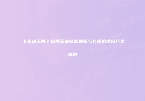 《永劫无间》枪龙王破技能解析与长枪运用技巧全攻略
