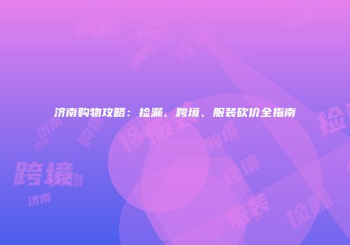 济南购物攻略：捡漏、跨境、服装砍价全指南