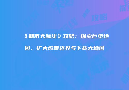 《都市天际线》攻略：探索巨型地图、扩大城市边界与下载大地图