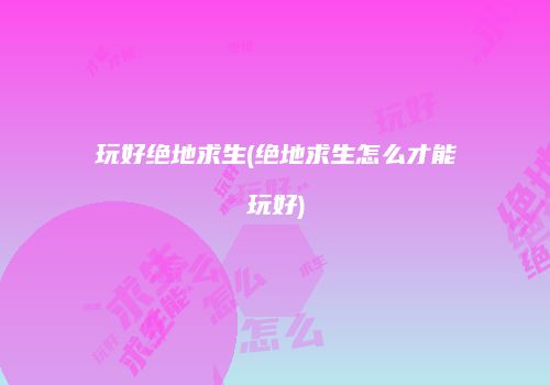 玩好绝地求生(绝地求生怎么才能玩好)