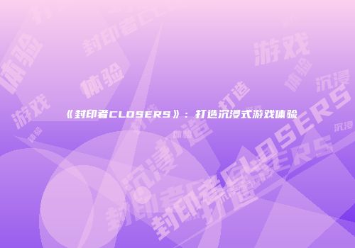 《封印者CLOSERS》：打造沉浸式游戏体验