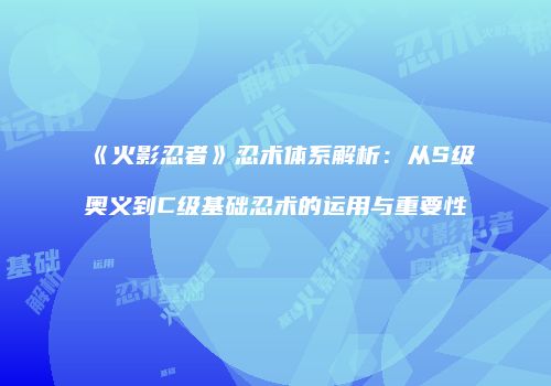 《火影忍者》忍术体系解析：从S级奥义到C级基础忍术的运用与重要性