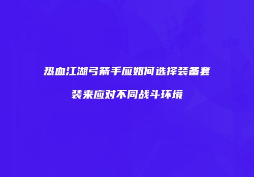 热血江湖弓箭手应如何选择装备套装来应对不同战斗环境