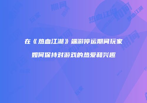 在《热血江湖》端游停运期间玩家如何保持对游戏的热爱和兴趣