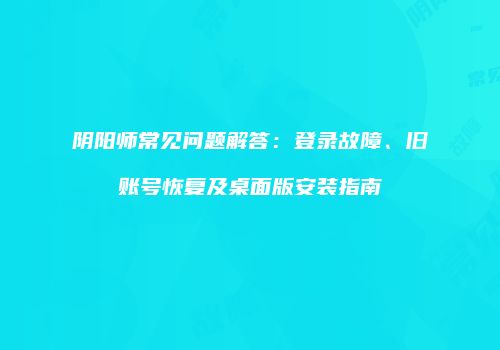 阴阳师常见问题解答：登录故障、旧账号恢复及桌面版安装指南