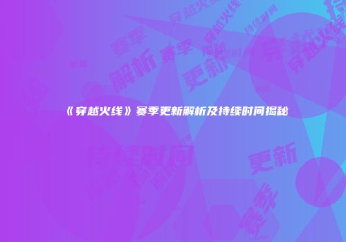 《穿越火线》赛季更新解析及持续时间揭秘