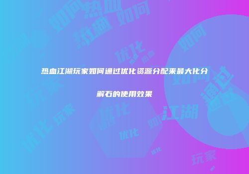 热血江湖玩家如何通过优化资源分配来最大化分解石的使用效果