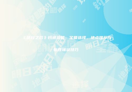 《明日之后》钓鱼攻略：宝箱选择、地点推荐与锦鲤捕获技巧