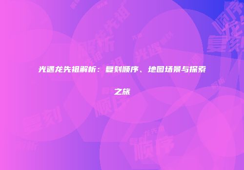 光遇龙先祖解析：复刻顺序、地图场景与探索之旅