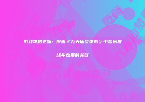 游戏攻略更新：探索《九天仙梦页游》中音乐与战斗效果的关联