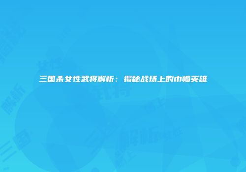 三国杀女性武将解析：揭秘战场上的巾帼英雄