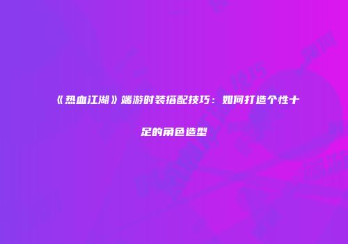 《热血江湖》端游时装搭配技巧：如何打造个性十足的角色造型