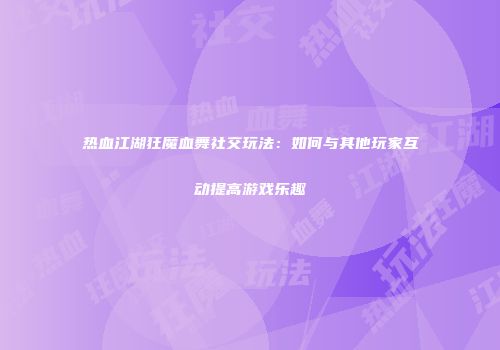 热血江湖狂魔血舞社交玩法：如何与其他玩家互动提高游戏乐趣