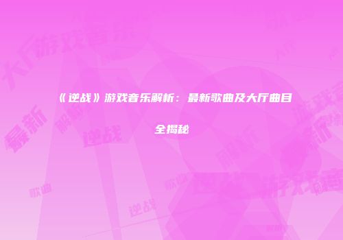 《逆战》游戏音乐解析：最新歌曲及大厅曲目全揭秘