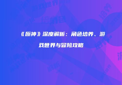 《原神》深度解析：角色培养、游戏世界与冒险攻略