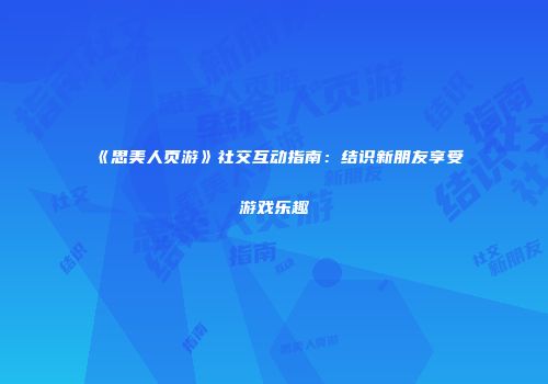 《思美人页游》社交互动指南：结识新朋友享受游戏乐趣