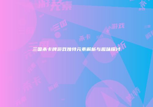 三国杀卡牌游戏独特元素解析与趣味探讨
