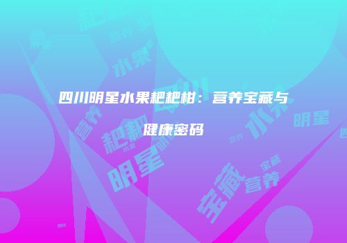 四川明星水果耙耙柑：营养宝藏与健康密码