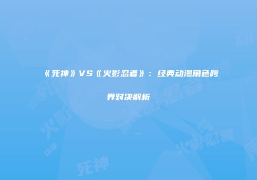 《死神》VS《火影忍者》：经典动漫角色跨界对决解析