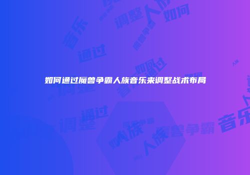 如何通过魔兽争霸人族音乐来调整战术布局