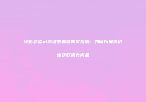 火影忍者ol商城照美冥购买指南：如何以最优价格获取稀有商品