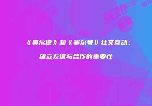 《奥尔德》和《赛尔号》社交互动：建立友谊与合作的重要性