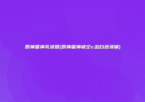 原神雷神乳液图(原神雷神被空c出白色液体)