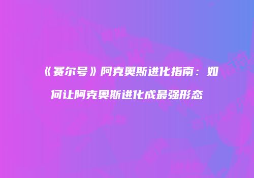 《赛尔号》阿克奥斯进化指南：如何让阿克奥斯进化成最强形态