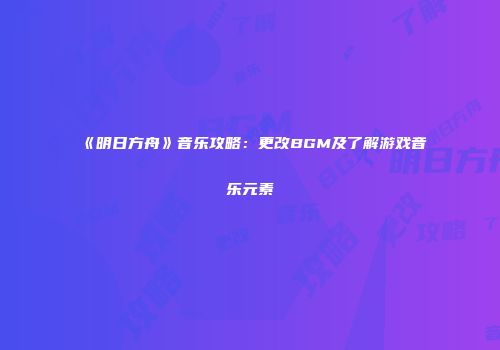 《明日方舟》音乐攻略：更改BGM及了解游戏音乐元素