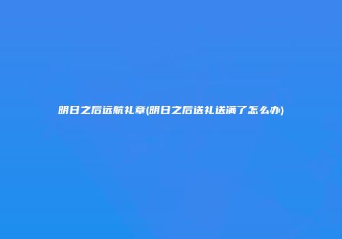 明日之后远航礼章(明日之后送礼送满了怎么办)