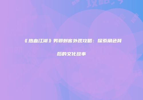 《热血江湖》男邪刺客外观攻略：探索角色背后的文化故事