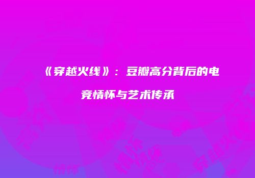 《穿越火线》：豆瓣高分背后的电竞情怀与艺术传承