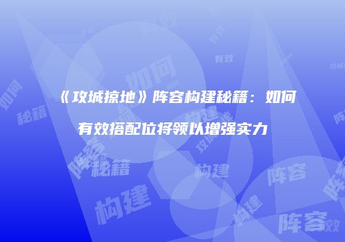 《攻城掠地》阵容构建秘籍：如何有效搭配位将领以增强实力