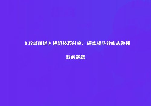 《攻城掠地》进阶技巧分享：提高战斗效率击败强敌的策略