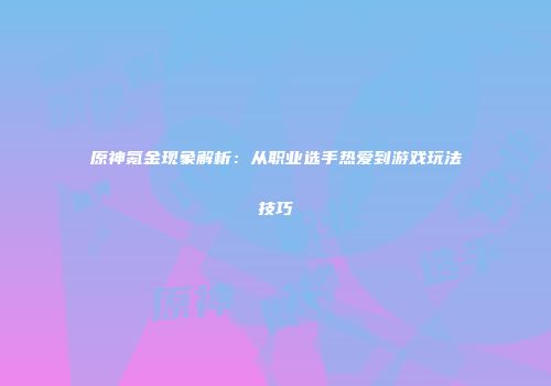 原神氪金现象解析：从职业选手热爱到游戏玩法技巧