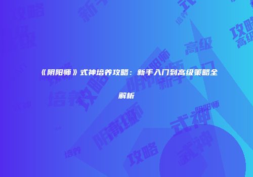 《阴阳师》式神培养攻略：新手入门到高级策略全解析