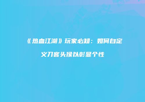 《热血江湖》玩家必知：如何自定义刀客头像以彰显个性