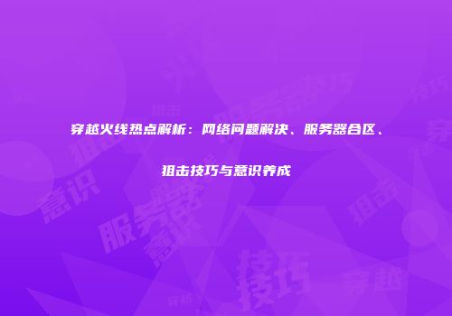 穿越火线热点解析：网络问题解决、服务器合区、狙击技巧与意识养成