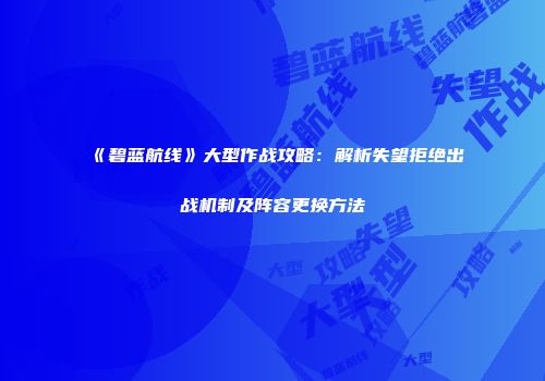 《碧蓝航线》大型作战攻略：解析失望拒绝出战机制及阵容更换方法