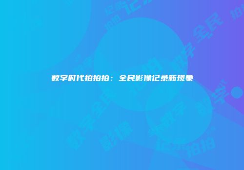 数字时代拍拍拍：全民影像记录新现象