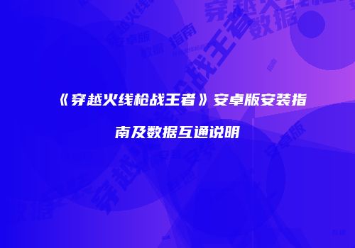 《穿越火线枪战王者》安卓版安装指南及数据互通说明
