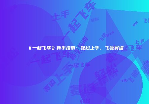 《一起飞车》新手指南：轻松上手，飞驰赛道