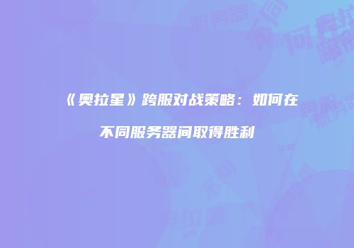 《奥拉星》跨服对战策略：如何在不同服务器间取得胜利