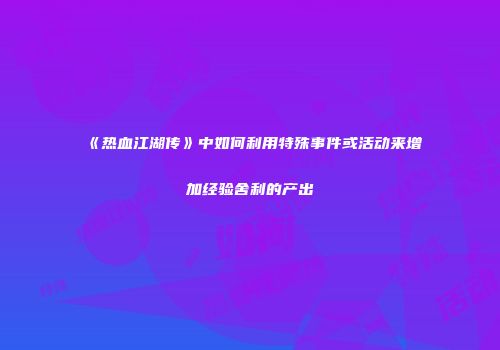 《热血江湖传》中如何利用特殊事件或活动来增加经验舍利的产出