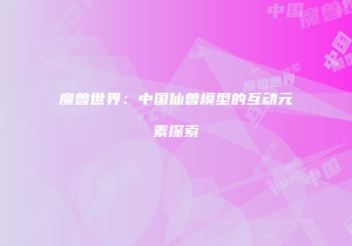 魔兽世界：中国仙兽模型的互动元素探索