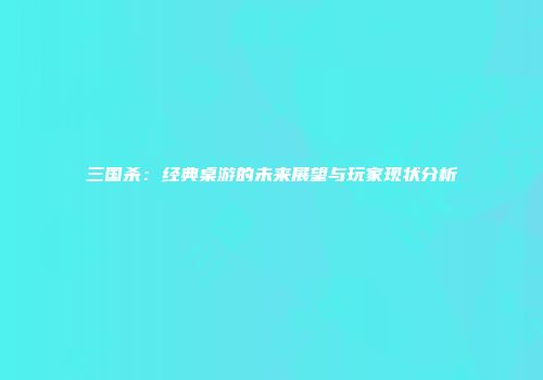 三国杀：经典桌游的未来展望与玩家现状分析