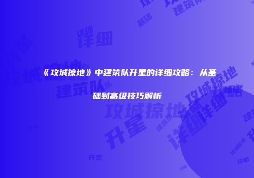 《攻城掠地》中建筑队升星的详细攻略:从基础到高级技巧解析