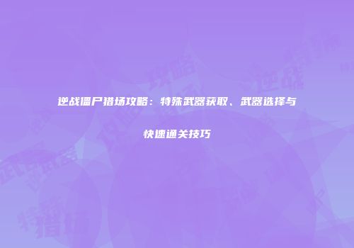 逆战僵尸猎场攻略：特殊武器获取、武器选择与快速通关技巧