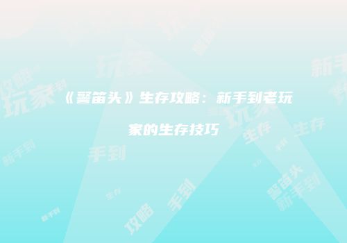 《警笛头》生存攻略：新手到老玩家的生存技巧