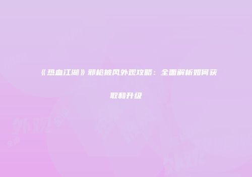 《热血江湖》邪枪披风外观攻略：全面解析如何获取和升级